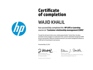Certicate
of completion
WAJID KHALIL
has successfully completed the HP LIFE e-Learning
course on “Customer relationship management (CRM)”
Through this self-paced online course, totaling approximately 1 Contact Hour, the above
participant actively engaged in an exploration of the customer relationship management (CRM)
process, learning why a CRM tool is benecial and how to use contact management software as
a CRM tool for the participant's own business.
Presented May 25, 2014
Jeannette Weisschuh
Director, Economic Progress
HP Corporate Aﬀairs
Rebecca J. Stoeckle
Vice President and Director, Health and Technology
Education Development Center, Inc.
Certicate serial #1353700-423
 