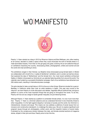 WO​|​MANIFESTO
Peachy 'n' Keen started as a blog in 2013 by Rhiannon Adams and Eleni Mettyear, who, after meeting
at art school, decided to create a space where they could showcase the work of female artists in a
male-dominated industry. From then on the girl gang only grew; evolving into an art collective that put
on exhibitions traversing the country, showcasing artists, photographers, writers and women all over
the world who had something to show.
The exhibitions ranged in their themes: our Brighton show showcased young female talent; in Bristol
we collaborated with Unveil’d for a ‘Ladies & Gentlemen’ exhibition; and in London we had two shows
that explored the idea of ‘Motherhood’ and the female form. Our most recent exhibition at Doomed
Gallery in Dalston showcased our feminist pin-up calendar featuring artists from around the world. The
calendar was funded by a successful Kickstarter campaign. Each of our exhibitions have attracted over
200 visitors each, resulting in international press coverage.
The girls decided to take a small hiatus in 2015 to focus on other things. Rhiannon studied for a year at
Berkeley in California whilst Eleni took an artist residency in Spain. This year was crucial to the
relaunch: we want Peachy to incite discussion and debate, negotiate difficult political lines, and give a
platform to some of the most important things that are going on throughout the world. To do this,
Peachy will now act as a stage to tackle gender inequality not just following trends.
Although Peachy ‘n’ Keen started as a platform to embolden female artists, it is now much more than
that. Peachy ‘n’ Keen is a feminist collective and we understand feminism to be inherently linked to
other inequalities: it is the fight against disparity in all areas of society and the world. Our feminism is
intersectional, inclusive and equal. This means we now address a plethora of social issues from an
inclusive and constructive standpoint, to challenge the status quo. We aim to explore significant and
poignant issues through art, photography, written word, and the impactful medium of social media.
Frustrated by the conspicuous division between the male- and female-oriented sections of magazine
stores, striped in their pink and blue, Peachy aims to blur this line.
 