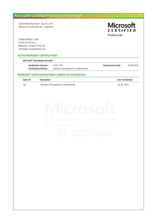 Last Activity Recorded : July 20, 2015
Microsoft Certification ID : 12287024
CHRISTOPHER L LAVY
12706 SE 27th Ave
Milwaukie, Oregon 97222 US
Christopher.lavy@yahoo.com
ACTIVE MICROSOFT CERTIFICATIONS:
Microsoft Technology Associate
Certification Number : F379-7720 Achievement Date : 07/20/2015
Certification/Version : Software Development Fundamentals
MICROSOFT CERTIFICATION EXAMS COMPLETED SUCCESSFULLY :
Exam ID Description Date Completed
361 Software Development Fundamentals Jul 20, 2015
 