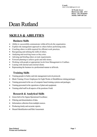 Dean Rutland
SKILLS & ABILITIES
Business Skills
• Ability to successfully communicate within all levels the organisation.
• Explain risk management approach to others before performing tasks.
• Coaching others in skills required for efficient work practices.
• Recognising and utilising the skills of others.
• Analysing and resolving issues as they arise.
• Advising and briefing others on task requirements.
• Forward planning to achieve goals and mile stones.
• Working with people at appropriate levels from Management to Coalface.
• Liaising with internal and external clients.
• Representing the business in a professional manner at all levels.
Training Skills
• Training people in Safety and risk management tools & protocols
• Block Training 10 new Employees for Eight Weeks in Metalliferous mining packages
• Training personnel in the use of computer based training systems and packages.
• Training personnel in the operations of plant and equipment.
• Training relief staff in all aspects of the positions I hold.
Research & Analytical Skills
• Green belt in Six Sigma Operational Excellence
• Filtering and dissemination of data.
• Information collection from multiple sources.
• Producing timely and accurate reports.
• Hazard Identification and Risk Assessment
Dean Rutland Page 1
Private and Confidential
18 Wattle Street
Blackwater Qld 4717
Phone: (07) 49 826993
Mobile: 0409 485 265
E-mail:
dean.rutland@bigpond.com
 