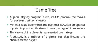 Game Tree
+ A game playing program is required to produce the moves
for a player traditionally MAX
+ MinMax value determines the best that MAX can do against
a perfect opponent, this involves computing minimax values
+ The choice of the player is represented by strategy
+ A strategy is a subtree of a game tree that freezes the
choices for the player
 