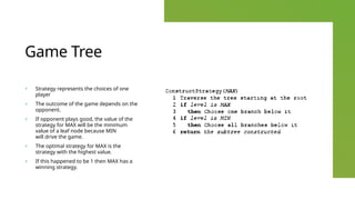 Game Tree
+ Strategy represents the choices of one
player
+ The outcome of the game depends on the
opponent.
+ If opponent plays good, the value of the
strategy for MAX will be the minimum
value of a leaf node because MIN
will drive the game.
+ The optimal strategy for MAX is the
strategy with the highest value.
+ If this happened to be 1 then MAX has a
winning strategy.
 