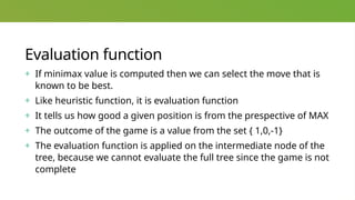 Evaluation function
+ If minimax value is computed then we can select the move that is
known to be best.
+ Like heuristic function, it is evaluation function
+ It tells us how good a given position is from the prespective of MAX
+ The outcome of the game is a value from the set { 1,0,-1}
+ The evaluation function is applied on the intermediate node of the
tree, because we cannot evaluate the full tree since the game is not
complete
 