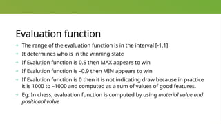 Evaluation function
+ The range of the evaluation function is in the interval [-1,1]
+ It determines who is in the winning state
+ If Evalution function is 0.5 then MAX appears to win
+ If Evalution function is –0.9 then MIN appears to win
+ If Evalution function is 0 then it is not indicating draw because in practice
it is 1000 to –1000 and computed as a sum of values of good features.
+ Eg: In chess, evaluation function is computed by using material value and
positional value
 