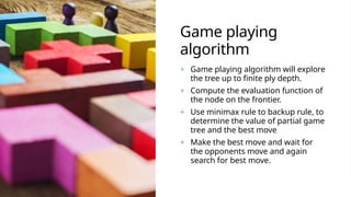 Game playing
algorithm
+ Game playing algorithm will explore
the tree up to finite ply depth.
+ Compute the evaluation function of
the node on the frontier.
+ Use minimax rule to backup rule, to
determine the value of partial game
tree and the best move
+ Make the best move and wait for
the opponents move and again
search for best move.
 