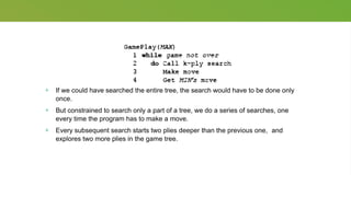 + If we could have searched the entire tree, the search would have to be done only
once.
+ But constrained to search only a part of a tree, we do a series of searches, one
every time the program has to make a move.
+ Every subsequent search starts two plies deeper than the previous one, and
explores two more plies in the game tree.
 
