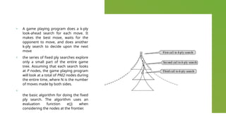 + A game playing program does a k-ply
look-ahead search for each move. It
makes the best move, waits for the
opponent to move, and does another
k-ply search to decide upon the next
move
+ the series of fixed ply searches explore
only a small part of the entire game
tree. Assuming that each search looks
at P nodes, the game playing program
will look at a total of PNI2 nodes during
the entire time, where N is the number
of moves made by both sides.
+
the basic algorithm for doing the fixed
ply search. The algorithm uses an
evaluation function e(J) when
considering the nodes at the frontier.
 