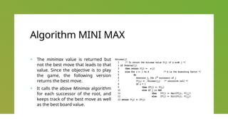 Algorithm MINI MAX
+ The minimax value is returned but
not the best move that leads to that
value. Since the objective is to play
the game, the following version
returns the best move.
+ It calls the above Minimax algorithm
for each successor of the root, and
keeps track of the best move as well
as the best board value.
 