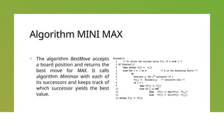 Algorithm MINI MAX
+ The algorithm BestMove accepts
a board position and returns the
best move for MAX. It calls
algorithm Minimax with each of
its successors and keeps track of
which successor yields the best
value.
 
