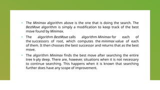 + The Minimax algorithm above is the one that is doing the search. The
BestMove algorithm is simply a modification to keep track of the best
move found by Minimax.
+ The algorithm BestMove calls algorithm Minimax for each of
the successors of root, which computes the minimax value of each
of them. It then chooses the best successor and returns that as the best
move.
+ The algorithm Minimax finds the best move after searching the entire
tree k-ply deep. There are, however, situations when it is not necessary
to continue searching. This happens when it is known that searching
further does have any scope of improvement.
 