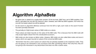 Algorithm AlphaBeta
+ the game tree is viewed as a supply-chain process. At the top level, MAX has a set of MIN suppliers, from
which it will select the one with the maximum value. Likewise, each MIN has MAX suppliers, from which the
one with the lowest valued one will be selected.
+ As the search in algorithm Minimax continues from the left to right, each node on the search frontier
has been partially evaluated
+ The partially (or fully) known values of MAX nodes as a values.
+ These values are lower bounds on the value of the MAX node. This is because that the MAX node will
only accept higher values from the unevaluated successors.
+ MAX nodes are also known as Alpha nodes. Likewise, MIN nodes are also called Beta nodes and store b
values, which are upper bounds on values of the concerned MIN nodes
+ Remember that the a and b values are values that are already available to the respective nodes. They
are not going to be interested in any successors that offer something inferior. Not only that, they are
not going to be interested in any descendant that does not offer a better value.
 