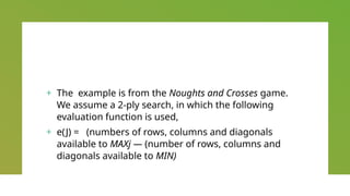 + The example is from the Noughts and Crosses game.
We assume a 2-ply search, in which the following
evaluation function is used,
+ e(J) = (numbers of rows, columns and diagonals
available to MAXj — (number of rows, columns and
diagonals available to MIN)
 
