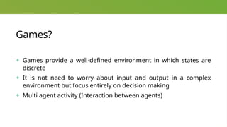 Games?
+ Games provide a well-defined environment in which states are
discrete
+ It is not need to worry about input and output in a complex
environment but focus entirely on decision making
+ Multi agent activity (Interaction between agents)
 