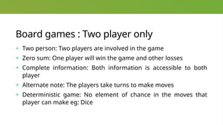 Board games : Two player only
+ Two person: Two players are involved in the game
+ Zero sum: One player will win the game and other losses
+ Complete information: Both information is accessible to both
player
+ Alternate note: The players take turns to make moves
+ Deterministic game: No element of chance in the moves that
player can make eg: Dice
 