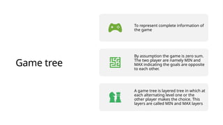Game tree
To represent complete information of
the game
By assumption the game is zero sum.
The two player are namely MIN and
MAX indicating the goals are opposite
to each other.
A game tree is layered tree in which at
each alternating level one or the
other player makes the choice. This
layers are called MIN and MAX layers
 