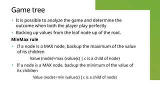 Game tree
+ It is possible to analyze the game and determine the
outcome when both the player play perfectly
+ Backing up values from the leaf node up of the root.
MinMax rule
+ If a node is a MAX node, backup the maximum of the value
of its children
Value (node)=max {value(c) | c is a child of node}
+ If a node is a MAX node, backup the minimum of the value of
its children
Value (node)=min {value(c) | c is a child of node}
 