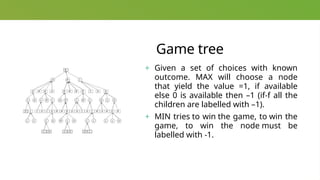 Game tree
+ Given a set of choices with known
outcome. MAX will choose a node
that yield the value =1, if available
else 0 is available then –1 (if-f all the
children are labelled with –1).
+ MIN tries to win the game, to win the
game, to win the node must be
labelled with -1.
 