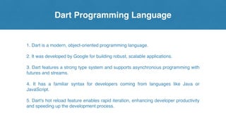 Dart Programming Language
1. Dart is a modern, object-oriented programming language.
2. It was developed by Google for building robust, scalable applications.
3. Dart features a strong type system and supports asynchronous programming with
futures and streams.
4. It has a familiar syntax for developers coming from languages like Java or
JavaScript.
5. Dart's hot reload feature enables rapid iteration, enhancing developer productivity
and speeding up the development process.
 