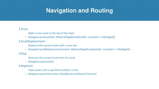Navigation and Routing
1.Push:
Adds a new route to the top of the stack.
⚬ Navigator.push(context, MaterialPageRoute(builder: (context) => MyPage()))
2.PushReplacement:
Replaces the current route with a new one.
⚬ Navigator.pushReplacement(context, MaterialPageRoute(builder: (context) => MyPage()))
3.Pop:
Removes the current route from the stack.
⚬ Navigator.pop(context)
4.PopUntil:
Pops routes until a specified condition is met.
⚬ Navigator.popUntil(context, ModalRoute.withName('/home'))
 