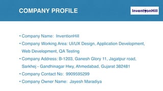 COMPANY PROFILE
• Company Name: InventionHill
• Company Working Area: UI/UX Design, Application Development,
Web Development, QA Testing
• Company Address: B-1203, Ganesh Glory 11, Jagatpur road,
Sarkhej - Gandhinagar Hwy, Ahmedabad, Gujarat 382481
• Company Contact No: 9909595299
• Company Owner Name: Jayesh Maradiya
 