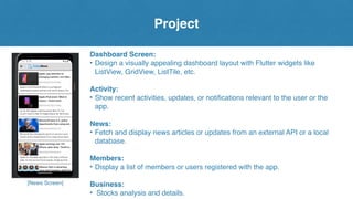 Project
[News Screen]
Dashboard Screen:
• Design a visually appealing dashboard layout with Flutter widgets like
ListView, GridView, ListTile, etc.
Activity:
• Show recent activities, updates, or notifications relevant to the user or the
app.
News:
• Fetch and display news articles or updates from an external API or a local
database.
Members:
• Display a list of members or users registered with the app.
Business:
• Stocks analysis and details.
 