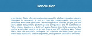 Conclusion
In conclusion, Flutter offers comprehensive support for platform integration, allowing
developers to seamlessly access and leverage platform-specific features and
capabilities within their applications. By utilizing platform channels, plugins, platform
views, asset management, platform-specific configuration, and UI customization,
Flutter enables developers to build high-quality, feature-rich mobile applications that
provide a native-like experience on both Android and iOS platforms. With Flutter's
robust tools and ecosystem, developers can streamline the development process,
reduce code duplication, and deliver polished, cross-platform applications efficiently.
 