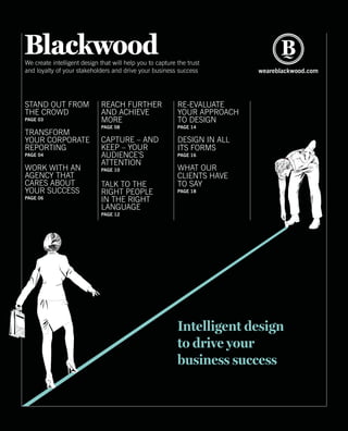 We create intelligent design that will help you to capture the trust
and loyalty of your stakeholders and drive your business success weareblackwood.com
Intelligent design
to drive your
business success
REACH FURTHER
AND ACHIEVE
MORE
PAGE 08
CAPTURE – AND
KEEP – YOUR
AUDIENCE’S
ATTENTION
PAGE 10
TALK TO THE
RIGHT PEOPLE
IN THE RIGHT
LANGUAGE
PAGE 12
RE-EVALUATE
YOUR APPROACH
TO DESIGN
PAGE 14
DESIGN IN ALL
ITS FORMS
PAGE 16
WHAT OUR
CLIENTS HAVE
TO SAY
PAGE 18
STAND OUT FROM
THE CROWD
PAGE 03
TRANSFORM
YOUR CORPORATE
REPORTING
PAGE 04
WORK WITH AN
AGENCY THAT
CARES ABOUT
YOUR SUCCESS
PAGE 06
 