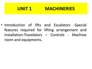 UNIT 1 MACHINERIES
• Introduction of lifts and Escalators -Special
features required for lifting arrangement and
installation-Travelators – Controls - Machine
room and equipments.
 