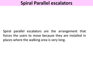 Spiral Parallel escalators
Spiral parallel escalators are the arrangement that
forces the users to move because they are installed in
places where the walking area is very long.
 