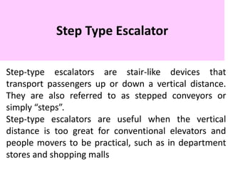 Step Type Escalator
Step-type escalators are stair-like devices that
transport passengers up or down a vertical distance.
They are also referred to as stepped conveyors or
simply “steps”.
Step-type escalators are useful when the vertical
distance is too great for conventional elevators and
people movers to be practical, such as in department
stores and shopping malls
 