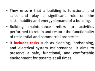 • They ensure that a building is functional and
safe, and play a significant role on the
sustainability and energy demand of a building.
• Building maintenance refers to activities
performed to retain and restore the functionality
of residential and commercial properties.
• It includes tasks such as cleaning, landscaping,
and electrical system maintenance. It aims to
preserve a safe, functional, and comfortable
environment for tenants at all times.
 