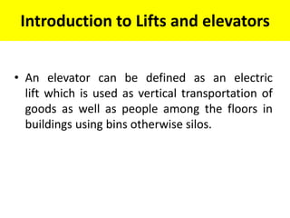 Introduction to Lifts and elevators
• An elevator can be defined as an electric
lift which is used as vertical transportation of
goods as well as people among the floors in
buildings using bins otherwise silos.
 