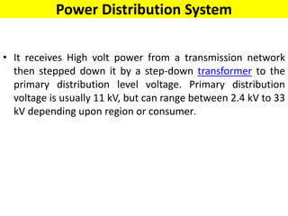 Power Distribution System
• It receives High volt power from a transmission network
then stepped down it by a step-down transformer to the
primary distribution level voltage. Primary distribution
voltage is usually 11 kV, but can range between 2.4 kV to 33
kV depending upon region or consumer.
 