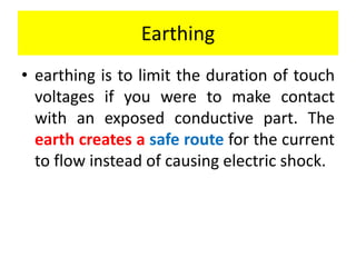 Earthing
• earthing is to limit the duration of touch
voltages if you were to make contact
with an exposed conductive part. The
earth creates a safe route for the current
to flow instead of causing electric shock.
 