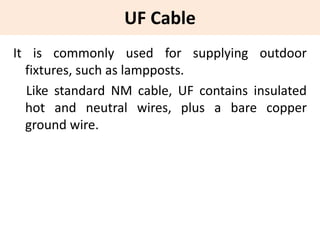 UF Cable
It is commonly used for supplying outdoor
fixtures, such as lampposts.
Like standard NM cable, UF contains insulated
hot and neutral wires, plus a bare copper
ground wire.
 