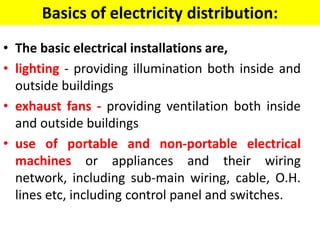 Basics of electricity distribution:
• The basic electrical installations are,
• lighting - providing illumination both inside and
outside buildings
• exhaust fans - providing ventilation both inside
and outside buildings
• use of portable and non-portable electrical
machines or appliances and their wiring
network, including sub-main wiring, cable, O.H.
lines etc, including control panel and switches.
 