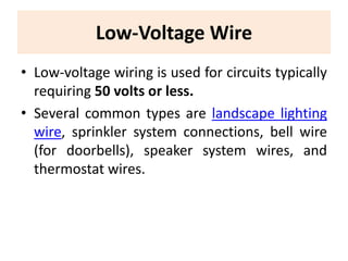 Low-Voltage Wire
• Low-voltage wiring is used for circuits typically
requiring 50 volts or less.
• Several common types are landscape lighting
wire, sprinkler system connections, bell wire
(for doorbells), speaker system wires, and
thermostat wires.
 