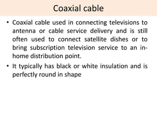Coaxial cable
• Coaxial cable used in connecting televisions to
antenna or cable service delivery and is still
often used to connect satellite dishes or to
bring subscription television service to an in-
home distribution point.
• It typically has black or white insulation and is
perfectly round in shape
 