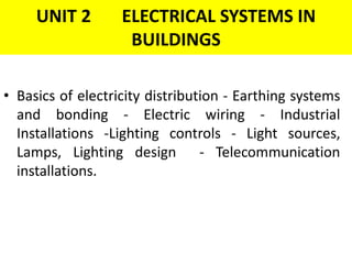 UNIT 2 ELECTRICAL SYSTEMS IN
BUILDINGS
• Basics of electricity distribution - Earthing systems
and bonding - Electric wiring - Industrial
Installations -Lighting controls - Light sources,
Lamps, Lighting design - Telecommunication
installations.
 