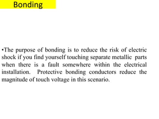 Bonding
•The purpose of bonding is to reduce the risk of electric
shock if you find yourself touching separate metallic parts
when there is a fault somewhere within the electrical
installation. Protective bonding conductors reduce the
magnitude of touch voltage in this scenario.
 