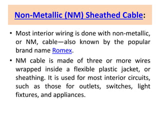 Non-Metallic (NM) Sheathed Cable:
• Most interior wiring is done with non-metallic,
or NM, cable—also known by the popular
brand name Romex.
• NM cable is made of three or more wires
wrapped inside a flexible plastic jacket, or
sheathing. It is used for most interior circuits,
such as those for outlets, switches, light
fixtures, and appliances.
 