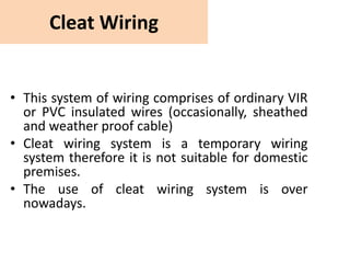 Cleat Wiring
• This system of wiring comprises of ordinary VIR
or PVC insulated wires (occasionally, sheathed
and weather proof cable)
• Cleat wiring system is a temporary wiring
system therefore it is not suitable for domestic
premises.
• The use of cleat wiring system is over
nowadays.
 