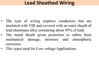 Lead Sheathed Wiring
• The type of wiring employs conductors that are
insulated with VIR and covered with an outer sheath of
lead aluminum alloy containing about 95% of lead.
• The metal sheath given protection to cables from
mechanical damage, moisture and atmospheric
corrosion.
• This types used for Low voltage Applications
 