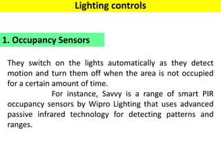 They switch on the lights automatically as they detect
motion and turn them off when the area is not occupied
for a certain amount of time.
For instance, Savvy is a range of smart PIR
occupancy sensors by Wipro Lighting that uses advanced
passive infrared technology for detecting patterns and
ranges.
1. Occupancy Sensors
Lighting controls
 