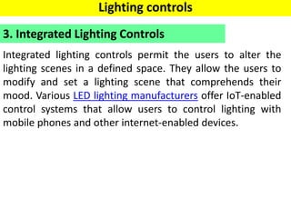 Integrated lighting controls permit the users to alter the
lighting scenes in a defined space. They allow the users to
modify and set a lighting scene that comprehends their
mood. Various LED lighting manufacturers offer IoT-enabled
control systems that allow users to control lighting with
mobile phones and other internet-enabled devices.
3. Integrated Lighting Controls
Lighting controls
 