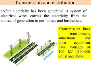 Transmission and distribution
•After electricity has been generated, a system of
electrical wires carries the electricity from the
source of generation to our homes and businesses.
•Transmission lines
, transformers,
substations and
other equipment
have voltages of
100 kV (100,000
volts) and above.
 