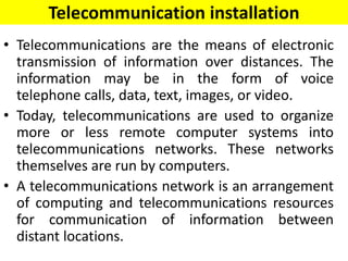 Telecommunication installation
• Telecommunications are the means of electronic
transmission of information over distances. The
information may be in the form of voice
telephone calls, data, text, images, or video.
• Today, telecommunications are used to organize
more or less remote computer systems into
telecommunications networks. These networks
themselves are run by computers.
• A telecommunications network is an arrangement
of computing and telecommunications resources
for communication of information between
distant locations.
 