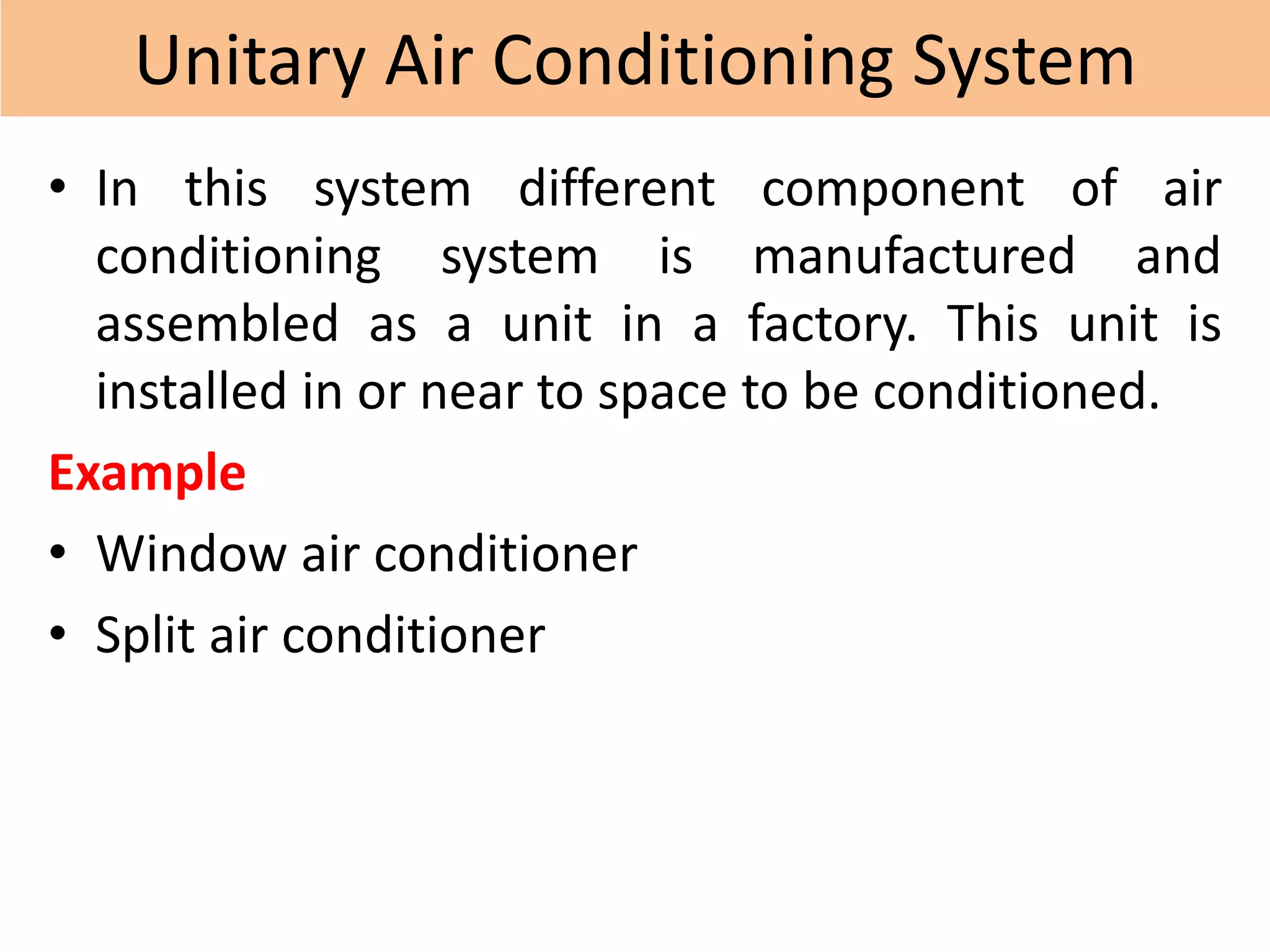 Unitary Air Conditioning System
• In this system different component of air
conditioning system is manufactured and
assembled as a unit in a factory. This unit is
installed in or near to space to be conditioned.
Example
• Window air conditioner
• Split air conditioner
 