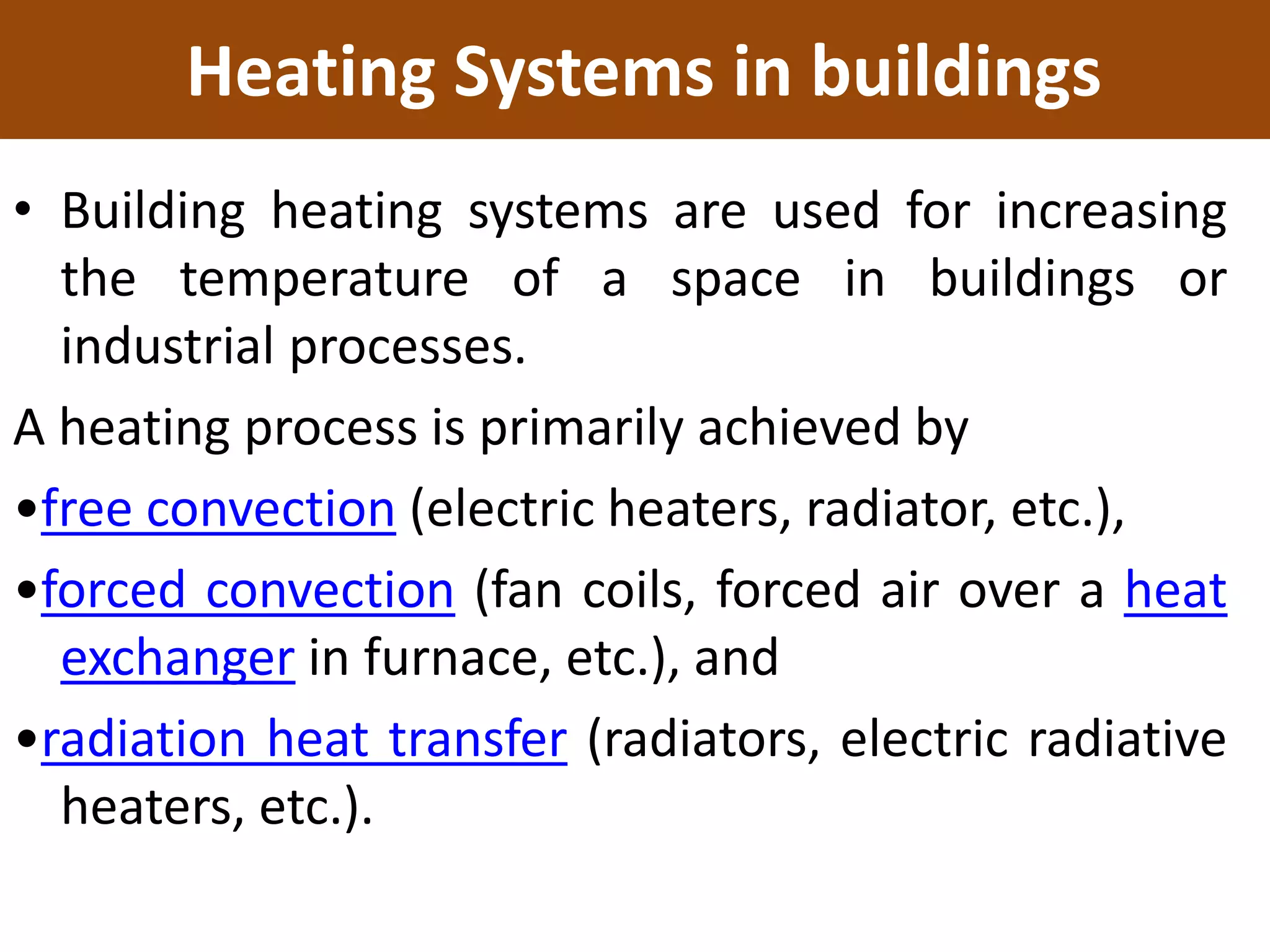 Heating Systems in buildings
• Building heating systems are used for increasing
the temperature of a space in buildings or
industrial processes.
A heating process is primarily achieved by
•free convection (electric heaters, radiator, etc.),
•forced convection (fan coils, forced air over a heat
exchanger in furnace, etc.), and
•radiation heat transfer (radiators, electric radiative
heaters, etc.).
 