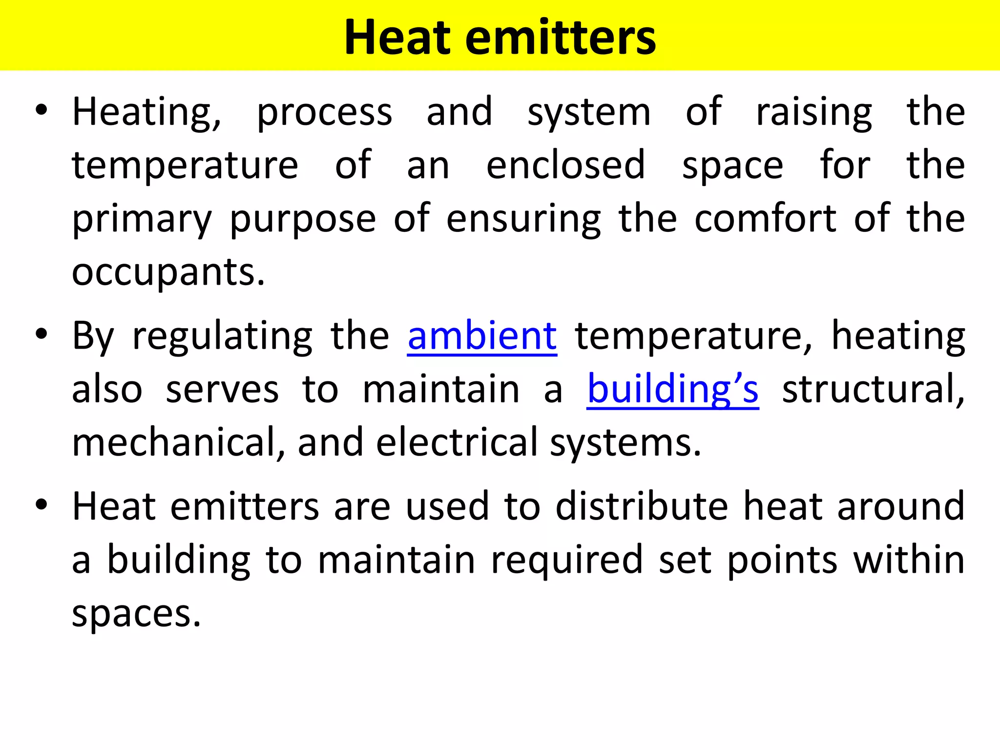 Heat emitters
• Heating, process and system of raising the
temperature of an enclosed space for the
primary purpose of ensuring the comfort of the
occupants.
• By regulating the ambient temperature, heating
also serves to maintain a building’s structural,
mechanical, and electrical systems.
• Heat emitters are used to distribute heat around
a building to maintain required set points within
spaces.
 
